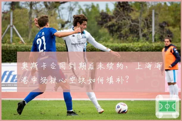 奥斯卡合同到期后未续约,上海海港中场核心空缺如何填补?