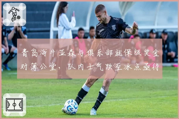 青岛海牛亚森与俱乐部就保级奖金对簿公堂,队内士气跌至冰点亟待调解