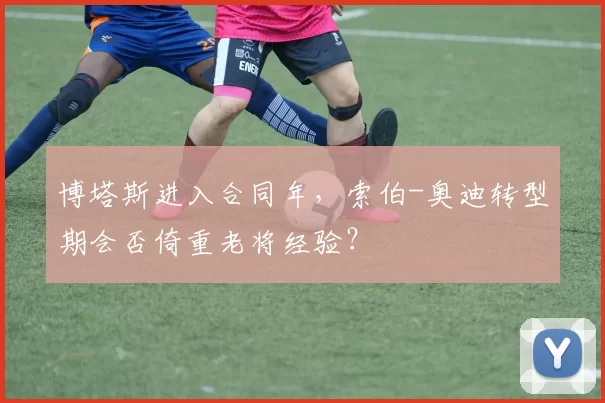 博塔斯进入合同年，索伯-奥迪转型期会否倚重老将经验？