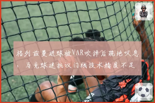 格列兹曼进球被VAR吹掉后跪地叹息，马竞球迷抗议门线技术精度不足