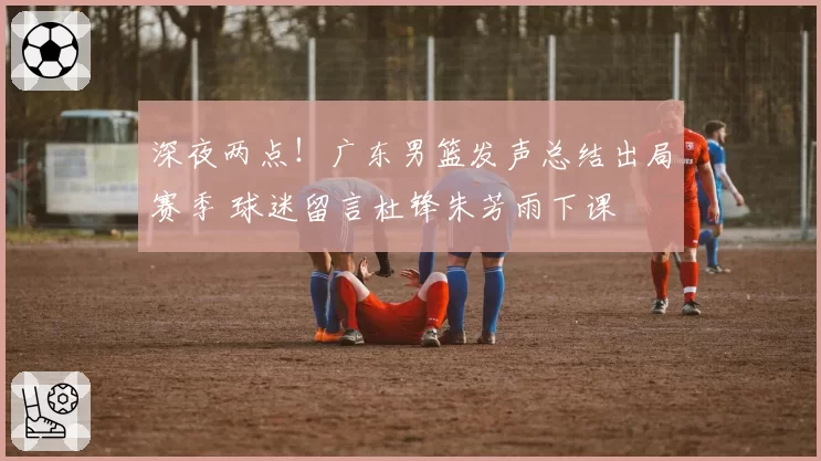 深夜两点！广东男篮发声总结出局赛季 球迷留言杜锋朱芳雨下课