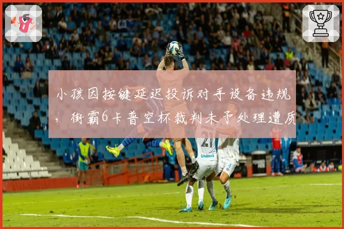 小孩因按键延迟投诉对手设备违规,街霸6卡普空杯裁判未予处理遭质疑