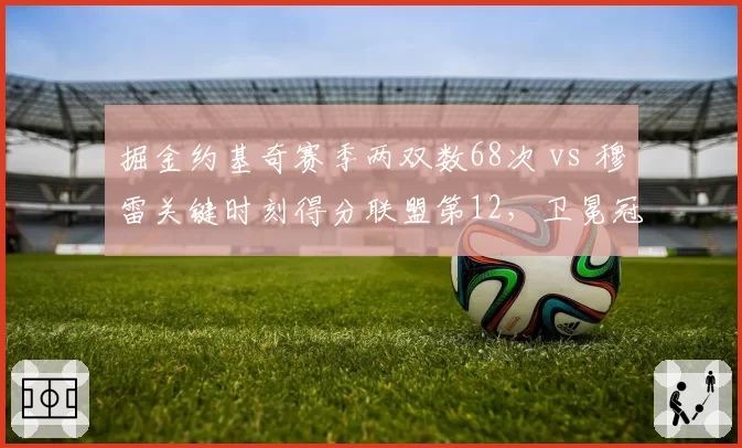 掘金约基奇赛季两双数68次 vs 穆雷关键时刻得分联盟第12,卫冕冠军内线统治力与外线火力脱节