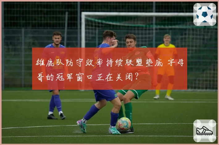 雄鹿队防守效率持续联盟垫底 字母哥的冠军窗口正在关闭？