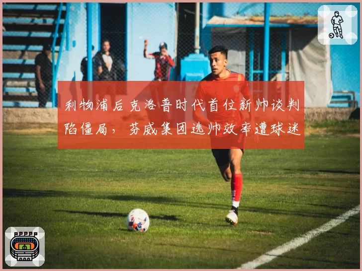 利物浦后克洛普时代首位新帅谈判陷僵局,芬威集团选帅效率遭球迷质疑