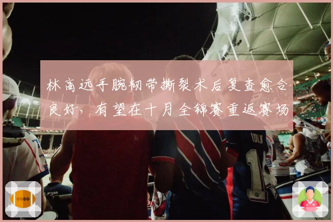 林高远手腕韧带撕裂术后复查愈合良好，有望在十月全锦赛重返赛场