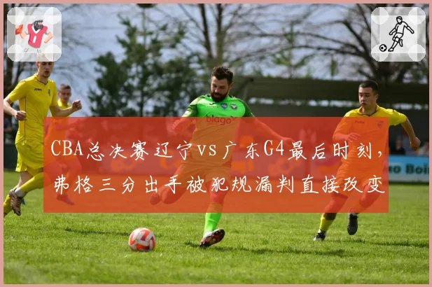 CBA总决赛辽宁vs广东G4最后时刻，弗格三分出手被犯规漏判直接改变比赛走势