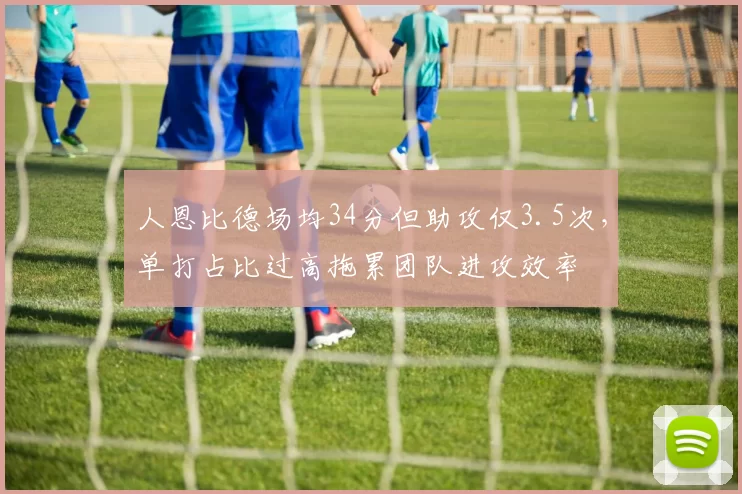 人恩比德场均34分但助攻仅3.5次，单打占比过高拖累团队进攻效率