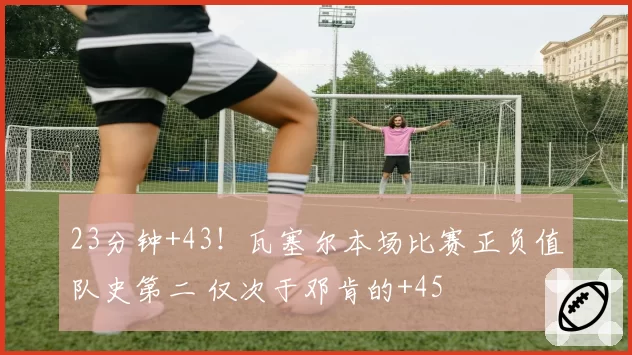 23分钟+43!瓦塞尔本场比赛正负值队史第二 仅次于邓肯的+45