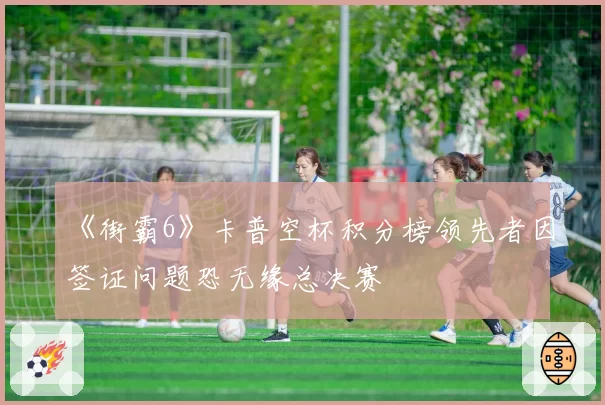 《街霸6》卡普空杯积分榜领先者因签证问题恐无缘总决赛