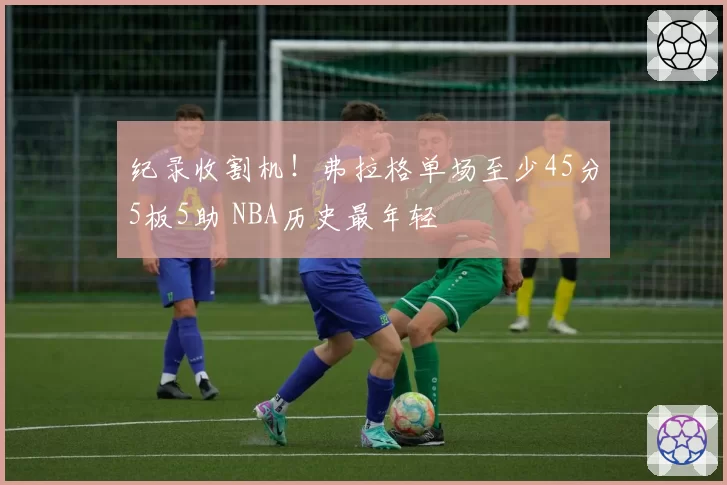 纪录收割机!弗拉格单场至少45分5板5助 NBA历史最年轻